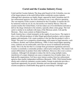 Cartel and the Cocaine Industry Essay
Cartel and the Cocaine Industry The drug cartel based in Cali, Colombia, was one
of the largest players in the multi billion dollar worldwide cocaine industry.
Although their operations are highly illegal, opposed by both Colombian and US
law enforcement agencies, the cartel continues to run a very effective operation.
The vast majority of this cocaine is destined for the US market. It reaches the US
by numerous routes by air, by sea, but mostly over land by Mexico. Once the
cocaine reaches the United States, Cali has makes use of its distribution network to
deliver the drugs wholesale to the retailers, typically ethnic crime gangs. The Cali
cartel is similar in its methods with many of the Mexican cartels. Cali and the
Mexican... Show more content on Helpwriting.net ...
South America has a virtual monopoly on the supply of coca leaves. The region is
also a very efficient producer of other illegal agricultural products, such as opium
poppies and marijuana. Cali s main weakness is the fact that the product it sells is
illegal. This puts it at a competitive disadvantage with respect to legal narcotics, such
as tobacco, alcohol, and Valium (Holloway, 1988). It faces much higher operating
costs, contracts are not enforceable, and it has no access to traditional advertising
media. This is by the fact that it is exempt from government regulations and taxes.
Cocaine is essentially a commodity product, sold on price and purity. This means Cali
cannot differentiate its product from other traffickers. However, this is not a serious
weakness. Although Cali attempts to reduce the risk by using multiple routes,
interdiction of a major shipment can cause a temporary loss of market share. As a
high profile organization, Cali faces more intense scrutiny from law enforcement
agencies than smaller independent traffickers (Bernards, 1990). With limited border
checks and a relatively immature cocaine market, Europe in particular provides a
significant opportunity for growth. Stimulate end user demand. Attempt to get
cocaine accepted as a fashionable drug again by associating it with high
 