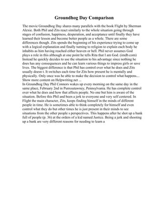 Groundhog Day Comparison
The movie Groundhog Day shares many parallels with the book Flight by Sherman
Alexie. Both Phil and Zits react similarly to the whole situation going through
stages of confusion, happiness, desperation, and acceptance until finally they have
learned their lesson and become better people as a whole. There are some
differences though. Zits spends the beginning of his experience trying to come up
with a logical explanation and finally turning to religion to explain each body he
inhabits as him having reached either heaven or hell. Phil never assumes God
plays a role in this although at one point he tells Rita that I am God. (imdb.com)
Instead he quickly decides to use the situation to his advantage since nothing he
does has any consequences and he can learn various things to impress girls or save
lives. The biggest difference is that Phil has control over what he does and Zits
usually doesn t. It switches each time for Zits how present he is mentally and
physically. Only once was he able to make the decision to control what happens....
Show more content on Helpwriting.net ...
In Groundhog Day Phil Connors wakes up every morning on the same day in the
same place, February 2nd in Punxsutawney, Pennsylvania. He has complete control
over what he does and how that affects people. No one but him is aware of the
situation. Before this Phil and been a jerk to everyone and very self centered. In
Flight the main character, Zits, keeps finding himself in the minds of different
people in time. He is sometimes able to think completely for himself and even
control what they do but other times he is just present in their minds to see
situations from the other people s perspectives. This happens after he shot up a bank
full of people (p. 36) at the orders of a kid named Justice. Being a jerk and shooting
up a bank are very different reasons for needing to learn a
 