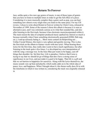 Return To Forever
Jazz, unlike quite a few new age genres of music, is one of those types of genres
that you have to listen to multiple times in order to get the full effect of a piece.
Considering it is more musically complex than a genre such as pop, you can hear
something new almost every single time you listen to the same piece. For my CD
review, I chose to write about Return to Forever written by Chick Corea, released in
November of 1999. Some of the reasons I chose this album is because it is seen as
alternative jazz, and I was extremely curious as to what that sounded like, and also
after listening to the first track, because it has electronic musicincorporated within it.
The main reason the idea of computer produced music sparked my interest so much is
because normally when I hear something electronically generated (EDM, Dub step,
etc.), I end up seriously hating it.... Show more content on Helpwriting.net ...
Unlike Crystal Silence, this track is very upbeat and quickly moving. This is also
the first track on the album to feature vocals with true lyrics. When hearing these
lyrics for the first time, they really don t seem to have much significance, but after
listening to the track quite a few times, I ve developed my own interpretation of
with the song s message was. In the lines Man just wants to be happy, cast off
things that shouldn t be. Set him free. Life is paradise, I believe that Corea is
trying to say that we should let go of things that don t have a strong sense of
significance in our lives, and just make it a goal to be happy. That life is a gift and
that we set barriers to happiness for ourselves. Along with the lyrics themselves, the
music sounds very up beat and playful, which really adds on to the whole idea of
peace, love, and happiness. When I thought about it, this theme really does fit in with
the timeframe in which it was written in, considering the track was originally released
in
 