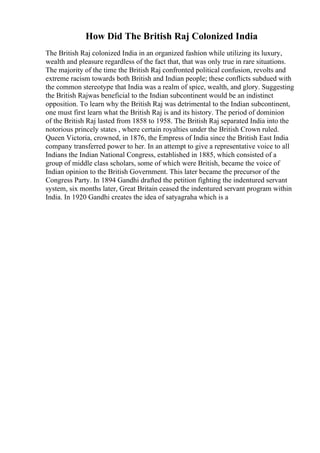 How Did The British Raj Colonized India
The British Raj colonized India in an organized fashion while utilizing its luxury,
wealth and pleasure regardless of the fact that, that was only true in rare situations.
The majority of the time the British Raj confronted political confusion, revolts and
extreme racism towards both British and Indian people; these conflicts subdued with
the common stereotype that India was a realm of spice, wealth, and glory. Suggesting
the British Rajwas beneficial to the Indian subcontinent would be an indistinct
opposition. To learn why the British Raj was detrimental to the Indian subcontinent,
one must first learn what the British Raj is and its history. The period of dominion
of the British Raj lasted from 1858 to 1958. The British Raj separated India into the
notorious princely states , where certain royalties under the British Crown ruled.
Queen Victoria, crowned, in 1876, the Empress of India since the British East India
company transferred power to her. In an attempt to give a representative voice to all
Indians the Indian National Congress, established in 1885, which consisted of a
group of middle class scholars, some of which were British, became the voice of
Indian opinion to the British Government. This later became the precursor of the
Congress Party. In 1894 Gandhi drafted the petition fighting the indentured servant
system, six months later, Great Britain ceased the indentured servant program within
India. In 1920 Gandhi creates the idea of satyagraha which is a
 