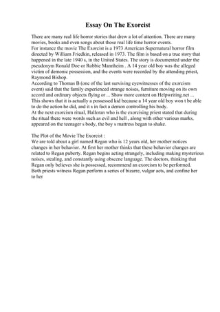 Essay On The Exorcist
There are many real life horror stories that drew a lot of attention. There are many
movies, books and even songs about those real life time horror events.
For instance the movie The Exorcist is a 1973 American Supernatural horror film
directed by William Friedkin, released in 1973. The film is based on a true story that
happened in the late 1940 s, in the United States. The story is documented under the
pseudonym Ronald Doe or Robbie Mannheim . A 14 year old boy was the alleged
victim of demonic possession, and the events were recorded by the attending priest,
Raymond Bishop.
According to Thomas B (one of the last surviving eyewitnesses of the exorcism
event) said that the family experienced strange noises, furniture moving on its own
accord and ordinary objects flying or ... Show more content on Helpwriting.net ...
This shows that it is actually a possessed kid because a 14 year old boy won t be able
to do the action he did, and it s in fact a demon controlling his body.
At the next exorcism ritual, Halloran who is the exorcising priest stated that during
the ritual there were words such as evil and hell , along with other various marks,
appeared on the teenager s body, the boy s mattress began to shake.
The Plot of the Movie The Exorcist :
We are told about a girl named Regan who is 12 years old, her mother notices
changes in her behavior. At first her mother thinks that these behavior changes are
related to Regan puberty. Regan begins acting strangely, including making mysterious
noises, stealing, and constantly using obscene language. The doctors, thinking that
Regan only believes she is possessed, recommend an exorcism to be performed.
Both priests witness Regan perform a series of bizarre, vulgar acts, and confine her
to her
 