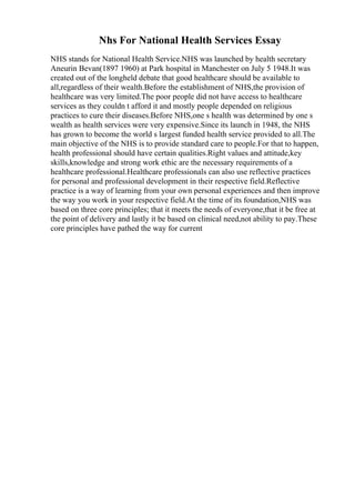 Nhs For National Health Services Essay
NHS stands for National Health Service.NHS was launched by health secretary
Aneurin Bevan(1897 1960) at Park hospital in Manchester on July 5 1948.It was
created out of the longheld debate that good healthcare should be available to
all,regardless of their wealth.Before the establishment of NHS,the provision of
healthcare was very limited.The poor people did not have access to healthcare
services as they couldn t afford it and mostly people depended on religious
practices to cure their diseases.Before NHS,one s health was determined by one s
wealth as health services were very expensive.Since its launch in 1948, the NHS
has grown to become the world s largest funded health service provided to all.The
main objective of the NHS is to provide standard care to people.For that to happen,
health professional should have certain qualities.Right values and attitude,key
skills,knowledge and strong work ethic are the necessary requirements of a
healthcare professional.Healthcare professionals can also use reflective practices
for personal and professional development in their respective field.Reflective
practice is a way of learning from your own personal experiences and then improve
the way you work in your respective field.At the time of its foundation,NHS was
based on three core principles; that it meets the needs of everyone,that it be free at
the point of delivery and lastly it be based on clinical need,not ability to pay.These
core principles have pathed the way for current
 