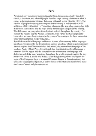 Peru
Peru is not only mountains like most people think, the country actually has chilly
sierras, a dry coast, and a humid jungle. Peru is a large country of contrasts when it
comes to the regions and climates that come with each region (Shields 10 13). The
amount of people occupying these regions in the country is an impressive 30.95
million as of 2013 (Gottlieb 1). The culture of course, like any other country, has little
differences in traditions and the ways of life depending on the part of the country.
The differences vary anywhere from festivals to food throughout the country. For
each of the regions like the Andres Mountains, what Peruis most geographically
known for, are more Eastern towards the center of the continent. In these mountains...
Show more content on Helpwriting.net ...
Spanish is the official language and is used in most of the country. Other languages
have been recognized by the Constitution, such as Quechua, which is spoken in many
Andean regions in different varieties, and Amara, the predominant language of the
southern Andes (About Peru). Even though that Spanish is the official language is
apparent that the region and the culture have an influence on the language and
dialect as well. Like many countries throughout the world, region to region the way
people talk varies in accent and dialect. Even though many people may speak the
same official language there is always differences. People in Peru do not only just
speak one language like Spanish, it can be mixed with other native dialects to make
a mixture of words and phrases (About
 
