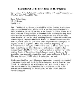 Examples Of God s Providence In The Pilgrims
Seven Essays: Philbrick, Nathaniel. Mayflower: A Story of Courage, Community, and
War. New York: Viking, 2006. Print.
Breac William Baker
AP US History
August 2014
God s Providence is a belief that the original Pilgrims had, that they were meant to
take this journey to live freely with their beliefs. It was the idea that because they
were the ones who saw the true god, they would have good fortune in the new world.
There are several striking examples of God s Providence in the Pilgrims story. These
fortunate events helped them survive in an otherwise cruel, cold, wild and brutal
North America. The first, and maybe the most powerful of these events was the area
surrounding their settlement at Plymouth Harbor. The tribe that inhabited this land
had died, and left fields, and open forests for the Pilgrims to take advantage of. The
PIlgrims saw this as a sign that ... Show more content on Helpwriting.net ...
However, they were wrong, the first few winters on the East Coast would prove to
be the hardest thing any of them had ever endured, and many failed to make it
through. Page 34. The Mayflower The Mayflower pushed on until they were within
smelling distance of the continent. Seagulls began to appear in the sky, and the
color of the water changed from deep blue to pale green. And then, at daybreak on
Thursday, November 9, 1620, after 65 days at sea, they saw land.
Finally, a third and final event (although the previous two were not in chronological
order), made the new north americains feel as though they were on the correct path
of god. The english church was overthrown and they were allowed to worship as
they wished. However, this event made some of the pilgrims feel like all the
suffering and death to set up this life in America had been useless. Some even
returned to England
 
