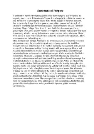 Statement of Purpose
Statement of purpose Everything comes to us that belongs to us if we create the
capacity to receive it. Rabindranath Tagore. I ve always believed that the answer to
my destiny lies in creating the results that I desire. Success is never an accident,
but is always by design. I believe perseverance, drive, passion and strength of
character create the right formula for success. I schooled at one of Asia s premier
institutes, Mayo College Girls School. I was thrilled to discover myself here
playwright, artist, cross country runner, accomplished dancer, webdesigner and most
importantly a leader, having led my teams to success in a variety of events. I have
been active in extra curricular activities and as the assistant editor of school... Show
more content on Helpwriting.net ...
Be it the recession trapped America or the promising Asia, whatever the economic
circumstances are, the boom in free trade and exchange around the world has
brought immense opportunities in the field of marketing management, and I, intend
to encash on these opportunities. Having worked with an ad agency, I learnt and
became interested in how product markets can be developed and shaped through
advertising based on innovative marketing strategies While working for Mahindra
finance and Mahindra Lifespaces, my projects involved assessing competitor
strategies, consumer research and conceptualizing one clutter breaking concept. For
Mahindra Lifespaces we devised the green homes concept. While all others in the
market hankered after facilities within reach we offered a healthy living place (no
harmful paints, less energy consumption etc.), along with facilities within reach thus
helping them win India s 1st platinum certificate for green homes. For Mahindra
Finance we sent pre approved loans in the form of a prsonalized cheque to all our
target customers across villages. All they had to do was show the cheque, an identity
proof and take home a home loan. We succeeded in creating a niche image of the
fastest and easiest home loans. My career goal is to establish a business consulting
firm providing international firms and investors with the strategies, leadership, and
partnership required to thrive and expand in this dynamic global business
environment.
 