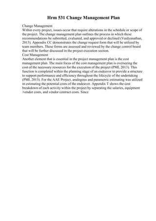 Hrm 531 Change Management Plan
Change Management
Within every project, issues occur that require alterations in the schedule or scope of
the project. The change management plan outlines the process in which these
recommendations be submitted, evaluated, and approved or declined (Vaidyanathan,
2013). Appendix CC demonstrates the change request form that will be utilized by
team members. These forms are assessed and reviewed by the change control board
that will be further discussed in the project execution section.
Cost Management
Another element that is essential in the project management plan is the cost
management plan. The main focus of the cost management plan is overseeing the
cost of the necessary resources for the execution of the project (PMI, 2013). This
function is completed within the planning stage of an endeavor to provide a structure
to support performance and efficiency throughout the lifecycle of the undertaking
(PMI, 2013). For the AAE Project, analogous and parametric estimating was utilized
in estimating the potential costs of the endeavor. Appendix T shows the cost
breakdown of each activity within the project by separating the salaries, equipment
/vendor costs, and vendor contract costs. Since
 