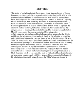 Moby-Dick
The setting of Moby Dick is ideal for the story; the mystique and terror of the sea
brings out raw emotions in the men, equalizing them and allowing Melville to tell a
story that is about not just a group of humans on a boat, but about human nature
itself. Melville personifies the sea, an omnipresent character in the book. Originally,
the sea meant escape from the drizzly November in [Ishmael s] soul (Melville 27),
but as the men travel farther away from land, some of the excitement for which
Ishmael hoped vanishes in favor of a nervous fear. The sea comes to represent the
unknown, with its unshored, harbourless immensities, that which is beyond the
comprehension of Ishmael, and even that of some of the more experienced whalers.
Melville compounds... Show more content on Helpwriting.net ...
A fight breaks out when a Spaniard insults Daggoo about his race, but the fight is
quickly quelled when a storm presents itself. Hands by the halyards! in top gallant
sails! Stand by to reef topsails! come the shouts of one of the ship s mates (Melville
219). The men obey his orders immediately, putting aside their personal qualm for the
necessity of the greater good. No matter how divided the men are on land, at sea they
must come together. Even though there is a hierarchy of command, with Ahab
distinctly lost, the sense of equality aboard the ship means that no character s
individuality is lost. In fact, the establishment of a base equity between the men
allows Melville to comment on human nature in general by using the characters as
blank slates onto which he can project the traits he wishes to address. Each character
serves a greater purpose: Ahab with his revenge seeking monomania, Starbuck with
his mindfulness, Stubb with his carelessness, the White Whale and the pain it
 