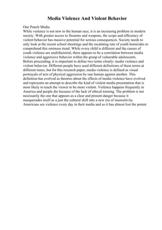 Media Violence And Violent Behavior
One Punch Media
While violence is not new to the human race, it is an increasing problem in modern
society. With greater access to firearms and weapons, the scope and efficiency of
violent behavior has massive potential for serious consequences. Society needs to
only look at the recent school shootings and the escalating rate of youth homicides to
comprehend this ominous trend. While every child is different and the causes of
youth violence are multifactorial, there appears to be a correlation between media
violence and aggressive behavior within the group of vulnerable adolescents.
Before proceeding, it is important to define two terms clearly: media violence and
violent behavior. Different people have used different definitions of these terms at
different times, but for this research paper, media violence is defined as visual
portrayals of acts of physical aggression by one human against another. This
definition has evolved as theories about the effects of media violence have evolved
and represents an attempt to describe the kind of violent media presentation that is
most likely to teach the viewer to be more violent. Violence happens frequently in
America and people die because of the lack of ethical training. The problem is not
necessarily the one that appears as a clear and present danger because it
masquerades itself as a just the cultural shift into a new era of insensitivity.
Americans see violence every day in their media and so it has almost lost the potent
 
