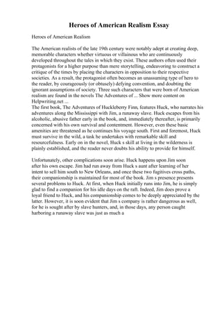 Heroes of American Realism Essay
Heroes of American Realism
The American realists of the late 19th century were notably adept at creating deep,
memorable characters whether virtuous or villainous who are continuously
developed throughout the tales in which they exist. These authors often used their
protagonists for a higher purpose than mere storytelling, endeavoring to construct a
critique of the times by placing the characters in opposition to their respective
societies. As a result, the protagonist often becomes an unassuming type of hero to
the reader, by courageously (or obtusely) defying convention, and doubting the
ignorant assumptions of society. Three such characters that were born of American
realism are found in the novels The Adventures of ... Show more content on
Helpwriting.net ...
The first book, The Adventures of Huckleberry Finn, features Huck, who narrates his
adventures along the Mississippi with Jim, a runaway slave. Huck escapes from his
alcoholic, abusive father early in the book, and, immediately thereafter, is primarily
concerned with his own survival and contentment. However, even these basic
amenities are threatened as he continues his voyage south. First and foremost, Huck
must survive in the wild, a task he undertakes with remarkable skill and
resourcefulness. Early on in the novel, Huck s skill at living in the wilderness is
plainly established, and the reader never doubts his ability to provide for himself.
Unfortunately, other complications soon arise. Huck happens upon Jim soon
after his own escape. Jim had run away from Huck s aunt after learning of her
intent to sell him south to New Orleans, and once these two fugitives cross paths,
their companionship is maintained for most of the book. Jim s presence presents
several problems to Huck. At first, when Huck initially runs into Jim, he is simply
glad to find a companion for his idle days on the raft. Indeed, Jim does prove a
loyal friend to Huck, and his companionship comes to be deeply appreciated by the
latter. However, it is soon evident that Jim s company is rather dangerous as well,
for he is sought after by slave hunters, and, in those days, any person caught
harboring a runaway slave was just as much a
 