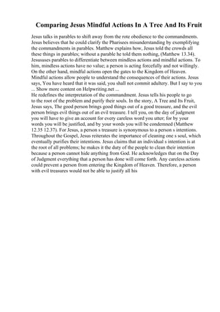 Comparing Jesus Mindful Actions In A Tree And Its Fruit
Jesus talks in parables to shift away from the rote obedience to the commandments.
Jesus believes that he could clarify the Pharisees misunderstanding by exemplifying
the commandments in parables. Matthew explains how, Jesus told the crowds all
these things in parables; without a parable he told them nothing, (Matthew 13.34).
Jesususes parables to differentiate between mindless actions and mindful actions. To
him, mindless actions have no value; a person is acting forcefully and not willingly.
On the other hand, mindful actions open the gates to the Kingdom of Heaven.
Mindful actions allow people to understand the consequences of their actions. Jesus
says, You have heard that it was said, you shall not commit adultery. But I say to you
... Show more content on Helpwriting.net ...
He redefines the interpretation of the commandment. Jesus tells his people to go
to the root of the problem and purify their souls. In the story, A Tree and Its Fruit,
Jesus says, The good person brings good things out of a good treasure, and the evil
person brings evil things out of an evil treasure. I tell you, on the day of judgment
you will have to give an account for every careless word you utter; for by your
words you will be justified, and by your words you will be condemned (Matthew
12.35 12.37). For Jesus, a person s treasure is synonymous to a person s intentions.
Throughout the Gospel, Jesus reiterates the importance of cleaning one s soul, which
eventually purifies their intentions. Jesus claims that an individual s intention is at
the root of all problems; he makes it the duty of the people to clean their intention
because a person cannot hide anything from God. He acknowledges that on the Day
of Judgment everything that a person has done will come forth. Any careless actions
could prevent a person from entering the Kingdom of Heaven. Therefore, a person
with evil treasures would not be able to justify all his
 