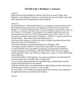 Nt1330 Unit 1 Windows 7 Answers
Answer 1
Right click the folder holding the contents of the files you want to share, click
Properties. In the Properties window, it will display the size of the folder. That s how
much space that will be required on the other computer.
Answer 2
To install Windows 7 Professional Edition on a computer you need minimum of 16
GB available hard disk space if you are planning to install a 32 bit version of the
Window 7 or 20 GB of hard disk space if you are planning to install 64 bit version of
the Windows 7 Professional. The computer for the graphic department meets all
requirements but it only has 15 GB of disk space on system drive, which is 1 GB
less than the minimum requirement of Windows 7. Windows 7 requires minimum of
16 GB of hard ... Show more content on Helpwriting.net ...
Following is the sequence of action to be used to migrate all profiles and user files
from C01 (Vista) to C02 (Windows 7).
1.Download Windows Automated Installation Kit (Windows AIK).
2.Configure external USB drive. Create folder name USMT in root directory.
3.Create subfolders x86, and amd64 for migrating 32 bit and 64 bit installation.
4.Copy the program FilesWindows AIKToolsUSMT folder from the computer
that has Windows AIK to the USB drive. Make sure to copy it in to the USMT folder
in the USB drive.
5.Create batch file for x86 migrations. You can use notepad to create the batch file.
6.Save the batch file to the USB. Name it Migrate.bat.
7.Log in to the computer that has been upgraded using an administrator account.
8.Copy the Migrate.bat file to the desktop.
9.Run the file above file as an administrator by right clicking and then choosing run
as administrator. Click yes if there is a UAC prompt.
10.Access the C: Users folder and confirm that all user files have been migrated to
the appropriate library once the batch file finishes.
Answer
 