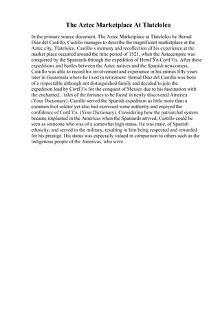 The Aztec Marketplace At Tlatelolco
In the primary source document, The Aztec Marketplace at Tlatelolco by Bernal
Diaz del Castillo, Castillo manages to describe the magnificent marketplace at the
Aztec city, Tlatelolco. Castillo s memory and recollection of his experience at the
market place occurred around the time period of 1521, when the Aztecempire was
conquered by the Spaniards through the expedition of HernГЎn CortГ©s. After these
expeditions and battles between the Aztec natives and the Spanish newcomers,
Castillo was able to record his involvement and experience in his entries fifty years
later in Guatemala where he lived in retirement. Bernal Diaz del Castillo was born
of a respectable although not distinguished family and decided to join the
expedition lead by CortГ©s for the conquest of Mexico due to his fascination with
the enchanted... tales of the fortunes to be found in newly discovered America
(Your Dictionary). Castillo served the Spanish expedition as little more than a
common foot soldier yet also had exercised some authority and enjoyed the
confidence of CortГ©s. (Your Dictionary). Considering how the patriarchal system
became implanted in the Americas when the Spaniards arrived, Castillo could be
seen as someone who was of a somewhat high status. He was male, of Spanish
ethnicity, and served in the military, resulting in him being respected and rewarded
for his prestige. His status was especially valued in comparison to others such as the
indigenous people of the Americas, who were
 