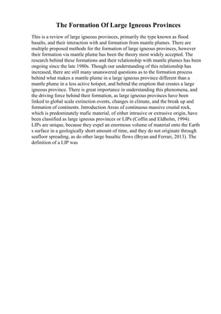 The Formation Of Large Igneous Provinces
This is a review of large igneous provinces, primarily the type known as flood
basalts, and their interaction with and formation from mantle plumes. There are
multiple proposed methods for the formation of large igneous provinces, however
their formation via mantle plume has been the theory most widely accepted. The
research behind these formations and their relationship with mantle plumes has been
ongoing since the late 1980s. Though our understanding of this relationship has
increased, there are still many unanswered questions as to the formation process
behind what makes a mantle plume in a large igneous province different than a
mantle plume in a less active hotspot, and behind the eruption that creates a large
igneous province. There is great importance in understanding this phenomena, and
the driving force behind their formation, as large igneous provinces have been
linked to global scale extinction events, changes in climate, and the break up and
formation of continents. Introduction Areas of continuous massive crustal rock,
which is predominately mafic material, of either intrusive or extrusive origin, have
been classified as large igneous provinces or LIPs (Coffin and Eldholm, 1994).
LIPs are unique, because they expel an enormous volume of material onto the Earth
s surface in a geologically short amount of time, and they do not originate through
seafloor spreading, as do other large basaltic flows (Bryan and Ferrari, 2013). The
definition of a LIP was
 