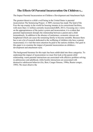 The Effects Of Parental Incarceration On Children s...
The Impact Parental Incarceration on Children s Development and Attachment Style
The greatest threat to a child s well being in the United States is parental
incarceration The Sentencing Project. A 500% increase has made The land of the
Free the top country in the world for housing inmates in its correctional facilities,
with more than 2.2 million currently incarcerated (BJS, 2011). Excusing one s views
on the appropriateness of the justice system and incarceration, it is evident that
parental imprisonment disrupts the relationship between a parent and a child
tremendously. In addition to the absence of nurturance, economic stresses are
heightened which can cause the remaining family to become unstable. Because there
has is not a lot of research dedicated to the wellbeing of children who have a parent
incarcerated, it is vital that more attention be paid to the nations children. Our goal in
this paper is to examine the impact of parental incarceration on children s
development and attachment style.
The background literature for this topic has been subdivided into three categories. To
understand the impact of incarceration we must first look at the parent child
relationship, warm parental interactions are associated with effective problem solving
in adolescence and adulthood, while hostile interactions are associated with
destructive adolescent behavior (Ge, Best, Conger Simons, 1996a; Rueter conger,
1995). We must observe the
 
