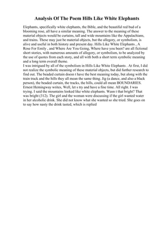 Analysis Of The Poem Hills Like White Elephants
Elephants, specifically white elephants, the Bible, and the beautiful red bud of a
blooming rose, all have a similar meaning. The answer to the meaning of these
material objects would be curtains, tall and wide mountains like the Appalachians,
and trains. These may just be material objects, but the allegory, or symbolism, is
alive and useful in both history and present day. Hills Like White Elephants , A
Rose For Emily , and Where Are You Going, Where have you been? are all fictional
short stories, with numerous amounts of allegory, or symbolism, to be analyzed by
the use of quotes from each story, and all with both a short term symbolic meaning
and a long term overall theme.
I was intrigued by all of the symbolism in Hills Like White Elephants . At first, I did
not realize the symbolic meaning of these material objects, but did further research to
find out. The beaded curtain doesn t have the best meaning today, but along with the
train track and the hills they all mean the same thing. Jig (a dance, and also a black
person), the beaded curtain, the tracks, the hills, could all mean BOUNDARIES.
Ernest Hemingway writes, Well, let s try and have a fine time. All right. I was
trying. I said the mountains looked like white elephants. Wasn t that bright? That
was bright (312). The girl and the woman were discussing if the girl wanted water
in her alcoholic drink. She did not know what she wanted so she tried. She goes on
to say how nasty the drink tasted, which is replied
 