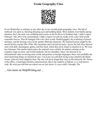 Grade Geography Class
It was Wednesday as ordinary as any other day in my seventh grade geography class. The lull of
midweek was upon us, featuring drooping eyes and nodding heads. Most students were hardly paying
attention, but I, the nerd, was scribbling down notes on the Po River in Northern Italy. I didn t expect
February 13th, 2013 to be extraordinary. I didn t expect it to jolt me awake or be a day I that would
remember forever. That all changed with a few short words. Hushed giggles, the scratching of pencils
and pens, and the droning voice of my teacher filled the classroom. We endured lessons taught by the
uncool history teacher Mrs. Elder. My classmates and I envied our peers. Across the hall, they enjoyed
class with daily shenanigans, games, and free food, which they never forgot to mention to us. We were
less fortunate. Our teacher barely knew the material, was a stickler for perfect coloring on the
countless maps we drew, and would randomly rub our shoulders. Once, she showed us an
informational video reviewing curse words and gestures in foreign languages; those were probably the
most interesting things we learned all year. I sat at my ice cold desk trying to pay attention the bland
lesson, when my heart skipped a beat. My ears will never forget that voice on the intercom. Mr. Green,
to the office, a seemingly harmless announcement. But to the students at Dakota, it s a well known
code. We were just told that our school was on lock down. It s just a drill, I thought. The
... Get more on HelpWriting.net ...
 