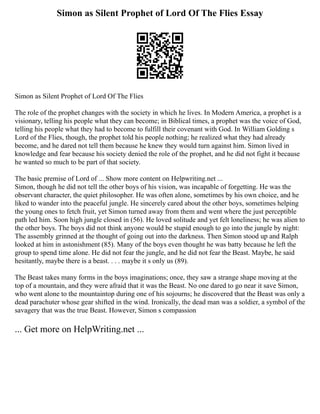 Simon as Silent Prophet of Lord Of The Flies Essay
Simon as Silent Prophet of Lord Of The Flies
The role of the prophet changes with the society in which he lives. In Modern America, a prophet is a
visionary, telling his people what they can become; in Biblical times, a prophet was the voice of God,
telling his people what they had to become to fulfill their covenant with God. In William Golding s
Lord of the Flies, though, the prophet told his people nothing; he realized what they had already
become, and he dared not tell them because he knew they would turn against him. Simon lived in
knowledge and fear because his society denied the role of the prophet, and he did not fight it because
he wanted so much to be part of that society.
The basic premise of Lord of ... Show more content on Helpwriting.net ...
Simon, though he did not tell the other boys of his vision, was incapable of forgetting. He was the
observant character, the quiet philosopher. He was often alone, sometimes by his own choice, and he
liked to wander into the peaceful jungle. He sincerely cared about the other boys, sometimes helping
the young ones to fetch fruit, yet Simon turned away from them and went where the just perceptible
path led him. Soon high jungle closed in (56). He loved solitude and yet felt loneliness; he was alien to
the other boys. The boys did not think anyone would be stupid enough to go into the jungle by night:
The assembly grinned at the thought of going out into the darkness. Then Simon stood up and Ralph
looked at him in astonishment (85). Many of the boys even thought he was batty because he left the
group to spend time alone. He did not fear the jungle, and he did not fear the Beast. Maybe, he said
hesitantly, maybe there is a beast. . . . maybe it s only us (89).
The Beast takes many forms in the boys imaginations; once, they saw a strange shape moving at the
top of a mountain, and they were afraid that it was the Beast. No one dared to go near it save Simon,
who went alone to the mountaintop during one of his sojourns; he discovered that the Beast was only a
dead parachuter whose gear shifted in the wind. Ironically, the dead man was a soldier, a symbol of the
savagery that was the true Beast. However, Simon s compassion
... Get more on HelpWriting.net ...
 