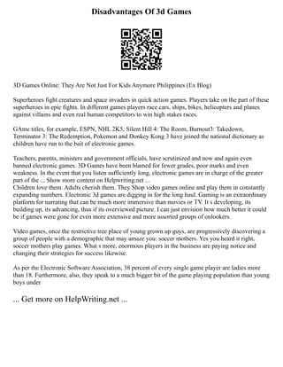 Disadvantages Of 3d Games
3D Games Online: They Are Not Just For Kids Anymore Philippines (Ex Blog)
Superheroes fight creatures and space invaders in quick action games. Players take on the part of these
superheroes in epic fights. In different games players race cars, ships, bikes, helicopters and planes
against villains and even real human competitors to win high stakes races.
GAme titles, for example, ESPN, NHL 2K5, Silent Hill 4: The Room, Burnout3: Takedown,
Terminator 3: The Redemption, Pokemon and Donkey Kong 3 have joined the national dictionary as
children have run to the bait of electronic games.
Teachers, parents, ministers and government officials, have scrutinized and now and again even
banned electronic games. 3D Games have been blamed for fewer grades, poor marks and even
weakness. In the event that you listen sufficiently long, electronic games are in charge of the greater
part of the ... Show more content on Helpwriting.net ...
Children love them. Adults cherish them. They Shop video games online and play them in constantly
expanding numbers. Electronic 3d games are digging in for the long haul. Gaming is an extraordinary
platform for narrating that can be much more immersive than movies or TV. It s developing, its
building up, its advancing, thus if its overviewed picture. I can just envision how much better it could
be if games were gone for even more extensive and more assorted groups of onlookers.
Video games, once the restrictive tree place of young grown up guys, are progressively discovering a
group of people with a demographic that may amaze you: soccer mothers. Yes you heard it right,
soccer mothers play games. What s more, enormous players in the business are paying notice and
changing their strategies for success likewise.
As per the Electronic Software Association, 38 percent of every single game player are ladies more
than 18. Furthermore, also, they speak to a much bigger bit of the game playing population than young
boys under
... Get more on HelpWriting.net ...
 