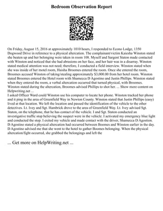 Bedroom Observation Report
On Friday, August 15, 2016 at approximately 1010 hours, I responded to Econo Lodge, 1350
Dogwood Drive in reference to a physical altercation. The complainant/victim Kaiesha Winston stated
she beaten up and her belonging were taken in room 108. Myself and Sargent Staton made contacted
with Winston and noticed that she had abrasions on her face, and her hair was in a disarray. Winston
stated medical attention was not need; therefore, I conducted a field interview. Winston stated when
she was inside of her motel room, Haisha Broomes entered the room. Once she entered the room,
Broomes accused Winston of taking/stealing approximately $3,000.00 from her hotel room. Winston
stated Broomes entered the Hotel room with Shamecca D Agostino and Justin Phillips. Winston stated
when they entered the room, a verbal altercation occurred that turned physical, with Broomes.
Winston stated during the altercation, Broomes advised Phillips to shot her. ... Show more content on
Helpwriting.net ...
I asked Officer Ward could Winston use his computer to locate her phone. Winston tracked her phone
and it ping in the area of Greenfield Way in Newton County. Winston stated that Justin Phillips (easy)
lived at that location. We left the location and passed the identification of the vehicle to the other
detectives. Lt. Ivey and Sgt. Hambrick drove to the area of Greenfield Way. Lt. Ivey advised Sgt.
Staton, on the telephone, that he has contact of the vehicle. I and Sgt. Staton conducted an
investigative traffic stop believing the suspect were in the vehicle. I activated my emergency blue light
and conducted the stop. I exited my vehicle and made contact with the driver, Shamecca D Agostion.
D Agostino stated a physical altercation had occurred between Boomes and Winston earlier in the day.
D Agostino advised me that she went to the hotel to gather Boomes belonging. When the physical
altercation/fight occurred, she grabbed the belongings and left the
... Get more on HelpWriting.net ...
 