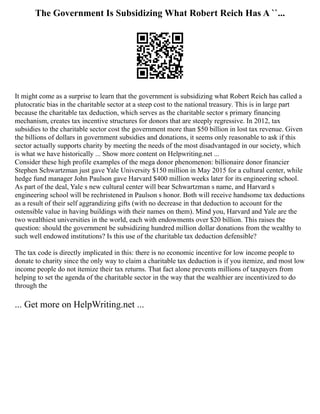 The Government Is Subsidizing What Robert Reich Has A ``...
It might come as a surprise to learn that the government is subsidizing what Robert Reich has called a
plutocratic bias in the charitable sector at a steep cost to the national treasury. This is in large part
because the charitable tax deduction, which serves as the charitable sector s primary financing
mechanism, creates tax incentive structures for donors that are steeply regressive. In 2012, tax
subsidies to the charitable sector cost the government more than $50 billion in lost tax revenue. Given
the billions of dollars in government subsidies and donations, it seems only reasonable to ask if this
sector actually supports charity by meeting the needs of the most disadvantaged in our society, which
is what we have historically ... Show more content on Helpwriting.net ...
Consider these high profile examples of the mega donor phenomenon: billionaire donor financier
Stephen Schwartzman just gave Yale University $150 million in May 2015 for a cultural center, while
hedge fund manager John Paulson gave Harvard $400 million weeks later for its engineering school.
As part of the deal, Yale s new cultural center will bear Schwartzman s name, and Harvard s
engineering school will be rechristened in Paulson s honor. Both will receive handsome tax deductions
as a result of their self aggrandizing gifts (with no decrease in that deduction to account for the
ostensible value in having buildings with their names on them). Mind you, Harvard and Yale are the
two wealthiest universities in the world, each with endowments over $20 billion. This raises the
question: should the government be subsidizing hundred million dollar donations from the wealthy to
such well endowed institutions? Is this use of the charitable tax deduction defensible?
The tax code is directly implicated in this: there is no economic incentive for low income people to
donate to charity since the only way to claim a charitable tax deduction is if you itemize, and most low
income people do not itemize their tax returns. That fact alone prevents millions of taxpayers from
helping to set the agenda of the charitable sector in the way that the wealthier are incentivized to do
through the
... Get more on HelpWriting.net ...
 