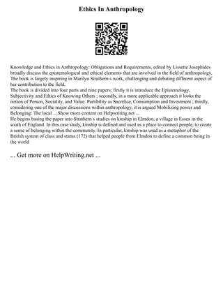 Ethics In Anthropology
Knowledge and Ethics in Anthropology: Obligations and Requirements, edited by Lissette Josephides
broadly discuss the epistemological and ethical elements that are involved in the field of anthropology.
The book is largely inspiring in Marilyn Strathern s work, challenging and debating different aspect of
her contribution to the field.
The book is divided into four parts and nine papers; firstly it is introduce the Epistemology,
Subjectivity and Ethics of Knowing Others ; secondly, in a more applicable approach it looks the
notion of Person, Sociality, and Value: Partibility as Sacrifice, Consumption and Investment ; thirdly,
considering one of the major discussions within anthropology, it is argued Mobilizing power and
Belonging: The local ... Show more content on Helpwriting.net ...
He begins basing the paper into Strathern s studies on kinship in Elmdon, a village in Essex in the
south of England. In this case study, kinship is defined and used as a place to connect people, to create
a sense of belonging within the community. In particular, kinship was used as a metaphor of the
British system of class and status (172) that helped people from Elmdon to define a common being in
the world
... Get more on HelpWriting.net ...
 