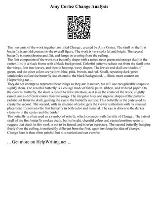 Amy Cortez Change Analysis
The two parts of the work together are titled Change , created by Amy Cortez. The skull on the first
butterfly is an odd contrast to the overall figure. The work is very colorful and bright. The second
butterfly is monochrome and flat, and hangs on a string from the ceiling.
The first component of the work is a butterfly shape with a raised neon green and orange skull in the
center. It is in a black frame with a black background. Colorful patterns radiate out from the skull onto
the wings, first into leaves, and then to looping, wavy shapes. The leaves and skull are shades of
green, and the other colors are yellow, blue, pink, brown, and red. Small, repeating dark green
semicircles outline the butterfly and extend to the black background. ... Show more content on
Helpwriting.net ...
They do not attempt to represent these things as they are in nature, but still use recognizable shapes to
signify them. The colorful butterfly is a collage made of fabric paint, ribbon, and textured paper. On
the colorful butterfly, the skull is meant to draw attention, as it is in the center of the work, slightly
raised, and is different colors than the wings. The irregular lines and organic shapes of the patterns
radiate out from the skull, guiding the eye to the butterfly outline. This butterfly is the plate used to
create the second. The second, with an absence of color, gets the viewer s attention with its unusual
placement. It contrasts the first butterfly in both color and material. The eye is drawn to the darker
elements in the center and the border.
The butterfly is often used as a symbol of rebirth, which connects with the title of Change . The raised
skull of the first butterfly evokes death, but its bright, cheerful colors and central position seem to
suggest that death in this work is not to be feared, and is even necessary. The second butterfly, hanging
freely from the ceiling, is noticeably different from the first, again invoking the idea of change.
Change here is then often painful, but it is needed and can even be
... Get more on HelpWriting.net ...
 