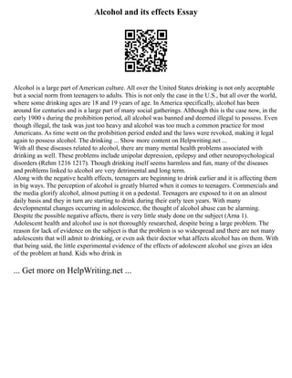 Alcohol and its effects Essay
Alcohol is a large part of American culture. All over the United States drinking is not only acceptable
but a social norm from teenagers to adults. This is not only the case in the U.S., but all over the world,
where some drinking ages are 18 and 19 years of age. In America specifically, alcohol has been
around for centuries and is a large part of many social gatherings. Although this is the case now, in the
early 1900 s during the prohibition period, all alcohol was banned and deemed illegal to possess. Even
though illegal, the task was just too heavy and alcohol was too much a common practice for most
Americans. As time went on the prohibition period ended and the laws were revoked, making it legal
again to possess alcohol. The drinking ... Show more content on Helpwriting.net ...
With all these diseases related to alcohol, there are many mental health problems associated with
drinking as well. These problems include unipolar depression, epilepsy and other neuropsychological
disorders (Rehm 1216 1217). Though drinking itself seems harmless and fun, many of the diseases
and problems linked to alcohol are very detrimental and long term.
Along with the negative health effects, teenagers are beginning to drink earlier and it is affecting them
in big ways. The perception of alcohol is greatly blurred when it comes to teenagers. Commercials and
the media glorify alcohol, almost putting it on a pedestal. Teenagers are exposed to it on an almost
daily basis and they in turn are starting to drink during their early teen years. With many
developmental changes occurring in adolescence, the thought of alcohol abuse can be alarming.
Despite the possible negative affects, there is very little study done on the subject (Arna 1).
Adolescent health and alcohol use is not thoroughly researched, despite being a large problem. The
reason for lack of evidence on the subject is that the problem is so widespread and there are not many
adolescents that will admit to drinking, or even ask their doctor what affects alcohol has on them. With
that being said, the little experimental evidence of the effects of adolescent alcohol use gives an idea
of the problem at hand. Kids who drink in
... Get more on HelpWriting.net ...
 
