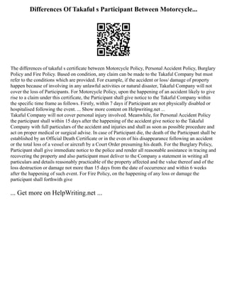 Differences Of Takaful s Participant Between Motorcycle...
The differences of takaful s certificate between Motorcycle Policy, Personal Accident Policy, Burglary
Policy and Fire Policy. Based on condition, any claim can be made to the Takaful Company but must
refer to the conditions which are provided. For example, if the accident or loss/ damage of property
happen because of involving in any unlawful activities or natural disaster, Takaful Company will not
cover the loss of Participants. For Motorcycle Policy, upon the happening of an accident likely to give
rise to a claim under this certificate, the Participant shall give notice to the Takaful Company within
the specific time frame as follows. Firstly, within 7 days if Participant are not physically disabled or
hospitalised following the event. ... Show more content on Helpwriting.net ...
Takaful Company will not cover personal injury involved. Meanwhile, for Personal Accident Policy
the participant shall within 15 days after the happening of the accident give notice to the Takaful
Company with full particulars of the accident and injuries and shall as soon as possible procedure and
act on proper medical or surgical advise. In case of Participant die, the death of the Participant shall be
established by an Official Death Certificate or in the even of his disappearance following an accident
or the total loss of a vessel or aircraft by a Court Order presuming his death. For the Burglary Policy,
Participant shall give immediate notice to the police and render all reasonable assistance in tracing and
recovering the property and also participant must deliver to the Company a statement in writing all
particulars and details reasonably practicable of the property affected and the value thereof and of the
loss destruction or damage not more than 15 days from the date of occurrence and within 6 weeks
after the happening of such event. For Fire Policy, on the happening of any loss or damage the
participant shall forthwith give
... Get more on HelpWriting.net ...
 