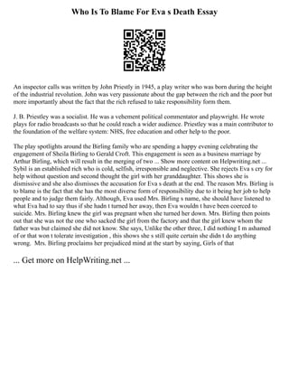 Who Is To Blame For Eva s Death Essay
An inspector calls was written by John Priestly in 1945, a play writer who was born during the height
of the industrial revolution. John was very passionate about the gap between the rich and the poor but
more importantly about the fact that the rich refused to take responsibility form them.
J. B. Priestley was a socialist. He was a vehement political commentator and playwright. He wrote
plays for radio broadcasts so that he could reach a wider audience. Priestley was a main contributor to
the foundation of the welfare system: NHS, free education and other help to the poor.
The play spotlights around the Birling family who are spending a happy evening celebrating the
engagement of Sheila Birling to Gerald Croft. This engagement is seen as a business marriage by
Arthur Birling, which will result in the merging of two ... Show more content on Helpwriting.net ...
Sybil is an established rich who is cold, selfish, irresponsible and neglective. She rejects Eva s cry for
help without question and second thought the girl with her granddaughter. This shows she is
dismissive and she also dismisses the accusation for Eva s death at the end. The reason Mrs. Birling is
to blame is the fact that she has the most diverse form of responsibility due to it being her job to help
people and to judge them fairly. Although, Eva used Mrs. Birling s name, she should have listened to
what Eva had to say thus if she hadn t turned her away, then Eva wouldn t have been coerced to
suicide. Mrs. Birling knew the girl was pregnant when she turned her down. Mrs. Birling then points
out that she was not the one who sacked the girl from the factory and that the girl knew whom the
father was but claimed she did not know. She says, Unlike the other three, I did nothing I m ashamed
of or that won t tolerate investigation , this shows she s still quite certain she didn t do anything
wrong. Mrs. Birling proclaims her prejudiced mind at the start by saying, Girls of that
... Get more on HelpWriting.net ...
 
