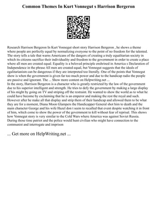 Common Themes In Kurt Vonnegut s Harrison Bergeron
Research Harrison Bergeron In Kurt Vonnegut short story Harrison Bergeron , he shows a theme
where people are perfectly equal by normalizing everyone to the point of no freedom for the talented.
The story tells a tale that warns Americans of the dangers of creating a truly equalitarian society in
which its citizens sacrifice their individuality and freedom to the government in order to create a place
where all men are created equal. Equality is a beloved principle enshrined in America s Declaration of
Independence in the phrase All men are created equal, but Vonnegut suggests that the ideals of
egalitarianism can be dangerous if they are interpreted too literally. One of the points that Vonnegut
show is when the government is given far too much power and due to the handicap radio the people
are passive and ignorant. The ... Show more content on Helpwriting.net ...
In the story, Harrison Bergeron is a character who is greatly restricted by the law of the government
due to his superior intelligent and strength. He tries to defy the government by making a large display
of his might by going on TV and striping off the restraint. He wanted to show the world as to what he
could have become by exclaiming that he is an emperor and making the rest the royal and such.
However after he make all that display and strip them of their handicap and allowed them to be what
they are for a moment, Diana Moon Glampers the Handicapper General shot him to death and the
main character George and his wife Hazel don t seem to recalled that event despite watching it in front
of him, which come to show the power of the government to kill without fear of reprisal. This shows
how Vonnegut story is very similar to the Cold Wars where America was against Soviet Russia.
During those time patriot and the police would hunt civilian who might have connection to the
communist and interrogate and imprison
... Get more on HelpWriting.net ...
 