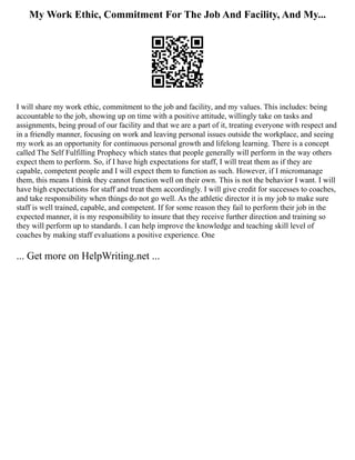My Work Ethic, Commitment For The Job And Facility, And My...
I will share my work ethic, commitment to the job and facility, and my values. This includes: being
accountable to the job, showing up on time with a positive attitude, willingly take on tasks and
assignments, being proud of our facility and that we are a part of it, treating everyone with respect and
in a friendly manner, focusing on work and leaving personal issues outside the workplace, and seeing
my work as an opportunity for continuous personal growth and lifelong learning. There is a concept
called The Self Fulfilling Prophecy which states that people generally will perform in the way others
expect them to perform. So, if I have high expectations for staff, I will treat them as if they are
capable, competent people and I will expect them to function as such. However, if I micromanage
them, this means I think they cannot function well on their own. This is not the behavior I want. I will
have high expectations for staff and treat them accordingly. I will give credit for successes to coaches,
and take responsibility when things do not go well. As the athletic director it is my job to make sure
staff is well trained, capable, and competent. If for some reason they fail to perform their job in the
expected manner, it is my responsibility to insure that they receive further direction and training so
they will perform up to standards. I can help improve the knowledge and teaching skill level of
coaches by making staff evaluations a positive experience. One
... Get more on HelpWriting.net ...
 