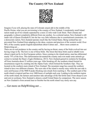 The Country Of New Zealand
Imagine if you will, placing the state of Colorado smack dab in the middle of the
Pacific Ocean, what you are envisioning is the country of New Zealand. A moderately small Island
nation made up of two islands separated by a mere 22 mile wide Cook Strait. Their climate and
geography is almost completely different from one another. As a colonial nation, New Zealand is still
under rule of Queen Elizabeth II, but she has very little influence due to constitutional constraints. As
a democratic nation, New Zealand operates much like the United States. Being isolated has not
prevented New Zealand from adapting to the ideas, customs and practices of the western world. Over
98% of the country speaks English (QuickStats about Culture and ... Show more content on
Helpwriting.net ...
There are no real predators in the country and by having no threat, many of the birds evolved into not
having wings to fly. The kiwi is one of those birds. The forest that these birds used to inhabit were
almost wiped out by its first European settlers. Since coming to the island nation, man has obliterated
nearly 75% of the trees. This deforestation devastated the country and even made some animals go
extinct to include the Haast s Eagle (Holdaway, 2013). New Zealand gained its isolation by breaking
off from Australia about 25 million years ago. After breaking off, the southern island formed its
mountainous region by crashing into the Alpine Fault, which formed the Southern Alps. They are
located on the southern main island of New Zealand. The mountain range has caused the southern
island to have two different climates. The west side of the island is mostly rainy while the east side is
semi arid because of the 9800 ft peaks blocking rain clouds from reaching it. The southern part of the
north island is tropical and has over 2400 hours of sunlight each year. Leading to the northern region
of the north island, the farmers and ranchers take advantage of the flat fertile land. From sheep to cow
and corn to soybeans, New Zealand is almost a small United States by comparison. The snow season
on New Zealand is from around June to October but the north island very rarely sees any
... Get more on HelpWriting.net ...
 