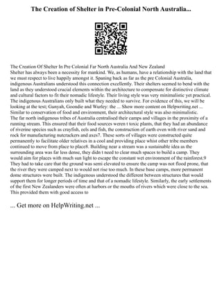 The Creation of Shelter in Pre-Colonial North Australia...
The Creation Of Shelter In Pre Colonial Far North Australia And New Zealand
Shelter has always been a necessity for mankind. We, as humans, have a relationship with the land that
we must respect to live happily amongst it. Spaning back as far as the pre Colonial Australia,
indigenous Australians understood this connection excellently. Their shelters seemed to bend with the
land as they understood crucial elements within the architecture to compensate for distinctive climate
and cultural factors to fit their nomadic lifestyle. Their living style was very minimalistic yet practical.
The indigenous Australians only built what they needed to survive. For evidence of this, we will be
looking at the text; Gunyah, Goondie and Wurley: the ... Show more content on Helpwriting.net ...
Similar to conservation of food and environment, their architectural style was also minimalistic.
The far north indigenous tribes of Australia centralised their camps and villages in the proximity of a
running stream. This ensured that their food sources weren t toxic plants, that they had an abundance
of riverine species such as crayfish, eels and fish, the construction of earth oven with river sand and
rock for manufacturing nutcrackers and axes7. These sorts of villages were constructed quite
permanently to facilitate older relatives in a cool and providing place whist other tribe members
continued to move from place to place8. Building near a stream was a sustainable idea as the
surrounding area was far less dense, they didn t need to clear much spaces to build a camp. They
would aim for places with much sun light to escape the constant wet environment of the rainforest.9
They had to take care that the ground was semi elevated to ensure the camp was not flood prone, that
the river they were camped next to would not rise too much. In these base camps, more permanent
dome structures were built. The indigenous understood the different between structures that would
support them for longer periods of time and that of a nomadic lifestyle. Similarly, the early settlements
of the first New Zealanders were often at harbors or the mouths of rivers which were close to the sea.
This provided them with good access to
... Get more on HelpWriting.net ...
 