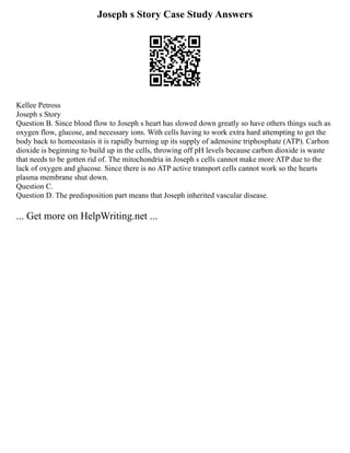 Joseph s Story Case Study Answers
Kellee Petross
Joseph s Story
Question B. Since blood flow to Joseph s heart has slowed down greatly so have others things such as
oxygen flow, glucose, and necessary ions. With cells having to work extra hard attempting to get the
body back to homeostasis it is rapidly burning up its supply of adenosine triphosphate (ATP). Carbon
dioxide is beginning to build up in the cells, throwing off pH levels because carbon dioxide is waste
that needs to be gotten rid of. The mitochondria in Joseph s cells cannot make more ATP due to the
lack of oxygen and glucose. Since there is no ATP active transport cells cannot work so the hearts
plasma membrane shut down.
Question C.
Question D. The predisposition part means that Joseph inherited vascular disease.
... Get more on HelpWriting.net ...
 