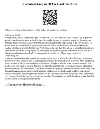 Rhetorical Analysis Of The Good Short Life
Pathos, or writing with emotion, is what makes up most of his writing.
Embracing Death:
A Rhetorical Look at Clendinen s The Good Short Life How does one want to die? That might be a
question too harsh for some to think about. So, maybe the correct question would be, how can one
embrace death? Everyone s answer to this question is more than likely going to be very diverse. Do
people embrace death and live every moment to the fullest until it is their time to go? One man,
Dudley Clendinen, a writer for the New York Times, did just that. His article is about his intentions to
end his own life at the young age of 66 rather than having his daughter and friends watch him die a
laborious and excruciating death. The context of his article is ... Show more content on
Helpwriting.net ...
It was not intended to make readers sad or necessarily agree with his decision, however, to examine
their own life and situation and to contemplate death, as it is inevitable for everyone. Most people are
bound to have to face a similar choice as Clendinen. Maybe not in the same extreme measure, but
most people will have to make a decision for a family member who is no longer capable of making
medical decisions for themselves. Clendinen achieved his purpose and readers should walk away from
this article recognizing exactly what Clendinen s beliefs are on death, and it ought to make them
curious about their own thoughts and beliefs. At the very least, talk with their loved one s before they
ever become ill and find out their loved one s wishes. Most people are skilled on how to live their life,
but how many are taught to embrace the
... Get more on HelpWriting.net ...
 