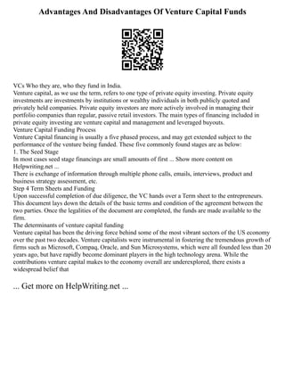 Advantages And Disadvantages Of Venture Capital Funds
VCs Who they are, who they fund in India.
Venture capital, as we use the term, refers to one type of private equity investing. Private equity
investments are investments by institutions or wealthy individuals in both publicly quoted and
privately held companies. Private equity investors are more actively involved in managing their
portfolio companies than regular, passive retail investors. The main types of financing included in
private equity investing are venture capital and management and leveraged buyouts.
Venture Capital Funding Process
Venture Capital financing is usually a five phased process, and may get extended subject to the
performance of the venture being funded. These five commonly found stages are as below:
1. The Seed Stage
In most cases seed stage financings are small amounts of first ... Show more content on
Helpwriting.net ...
There is exchange of information through multiple phone calls, emails, interviews, product and
business strategy assessment, etc.
Step 4 Term Sheets and Funding
Upon successful completion of due diligence, the VC hands over a Term sheet to the entrepreneurs.
This document lays down the details of the basic terms and condition of the agreement between the
two parties. Once the legalities of the document are completed, the funds are made available to the
firm.
The determinants of venture capital funding
Venture capital has been the driving force behind some of the most vibrant sectors of the US economy
over the past two decades. Venture capitalists were instrumental in fostering the tremendous growth of
firms such as Microsoft, Compaq, Oracle, and Sun Microsystems, which were all founded less than 20
years ago, but have rapidly become dominant players in the high technology arena. While the
contributions venture capital makes to the economy overall are underexplored, there exists a
widespread belief that
... Get more on HelpWriting.net ...
 