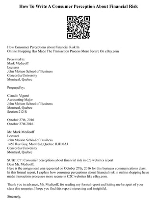 How To Write A Consumer Perception About Financial Risk
How Consumer Perceptions about Financial Risk In
Online Shopping Has Made The Transaction Process More Secure On eBay.com
Presented to:
Mark Medicoff
Lecturer
John Molson School of Business
Concordia University
Montreal, Quebec
Prepared by:
Claudio Viganó
Accounting Major
John Molson School of Business
Montreal, Quebec
Section 212 R
October 27th, 2016
October 27th 2016
Mr. Mark Medicoff
Lecturer
John Molson School of Business
1450 Rue Guy, Montréal, Quebec H3H 0A1
Concordia University
Montreal, Quebec
SUBJECT: Consumer perceptions about financial risk in c2c websites report
Dear Mr. Medicoff,
Here is the assignment you requested on October 27th, 2016 for this business communications class.
In this formal report, I explain how consumer perceptions about financial risk in online shopping have
made transaction processes more secure in C2C websites like eBay.com.
Thank you in advance, Mr. Medicoff, for reading my formal report and letting me be apart of your
class this semester. I hope you find this report interesting and insightful.
Sincerely,
 