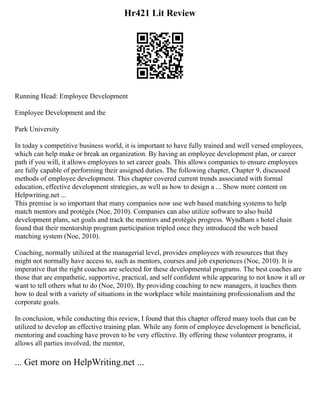 Hr421 Lit Review
Running Head: Employee Development
Employee Development and the
Park University
In today s competitive business world, it is important to have fully trained and well versed employees,
which can help make or break an organization. By having an employee development plan, or career
path if you will, it allows employees to set career goals. This allows companies to ensure employees
are fully capable of performing their assigned duties. The following chapter, Chapter 9, discussed
methods of employee development. This chapter covered current trends associated with formal
education, effective development strategies, as well as how to design a ... Show more content on
Helpwriting.net ...
This premise is so important that many companies now use web based matching systems to help
match mentors and protégés (Noe, 2010). Companies can also utilize software to also build
development plans, set goals and track the mentors and protégés progress. Wyndham s hotel chain
found that their mentorship program participation tripled once they introduced the web based
matching system (Noe, 2010).
Coaching, normally utilized at the managerial level, provides employees with resources that they
might not normally have access to, such as mentors, courses and job experiences (Noe, 2010). It is
imperative that the right coaches are selected for these developmental programs. The best coaches are
those that are empathetic, supportive, practical, and self confident while appearing to not know it all or
want to tell others what to do (Noe, 2010). By providing coaching to new managers, it teaches them
how to deal with a variety of situations in the workplace while maintaining professionalism and the
corporate goals.
In conclusion, while conducting this review, I found that this chapter offered many tools that can be
utilized to develop an effective training plan. While any form of employee development is beneficial,
mentoring and coaching have proven to be very effective. By offering these volunteer programs, it
allows all parties involved, the mentor,
... Get more on HelpWriting.net ...
 