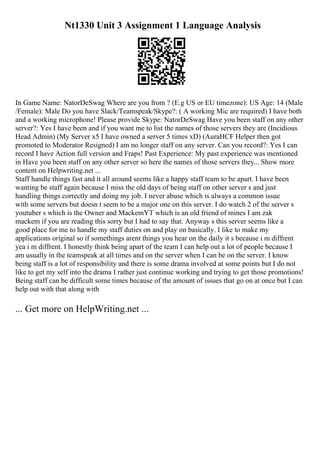 Nt1330 Unit 3 Assignment 1 Language Analysis
In Game Name: NatorDeSwag Where are you from ? (E.g US or EU timezone): US Age: 14 (Male
/Female): Male Do you have Slack/Teamspeak/Skype?: ( A working Mic are required) I have both
and a working microphone! Please provide Skype: NatorDeSwag Have you been staff on any other
server?: Yes I have been and if you want me to list the names of those servers they are (Incidious
Head Admin) (My Server x5 I have owned a server 5 times xD) (AuraHCF Helper then got
promoted to Moderator Resigned) I am no longer staff on any server. Can you record?: Yes I can
record I have Action full version and Fraps! Past Experience: My past experience was mentioned
in Have you been staff on any other server so here the names of those servers they... Show more
content on Helpwriting.net ...
Staff handle things fast and it all around seems like a happy staff team to be apart. I have been
wanting be staff again because I miss the old days of being staff on other server s and just
handling things correctly and doing my job. I never abuse which is always a common issue
with some servers but doesn t seem to be a major one on this server. I do watch 2 of the server s
youtuber s which is the Owner and MackemYT which is an old friend of mines I am zak
mackem if you are reading this sorry but I had to say that. Anyway s this server seems like a
good place for me to handle my staff duties on and play on basically. I like to make my
applications original so if somethings arent things you hear on the daily it s because i m diffrent
yea i m diffrent. I honestly think being apart of the team I can help out a lot of people because I
am usually in the teamspeak at all times and on the server when I can be on the server. I know
being staff is a lot of responsibility and there is some drama involved at some points but I do not
like to get my self into the drama I rather just continue working and trying to get those promotions!
Being staff can be difficult some times because of the amount of issues that go on at once but I can
help out with that along with
... Get more on HelpWriting.net ...
 