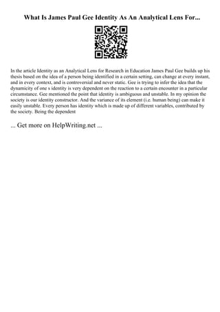 What Is James Paul Gee Identity As An Analytical Lens For...
In the article Identity as an Analytical Lens for Research in Education James Paul Gee builds up his
thesis based on the idea of a person being identified in a certain setting, can change at every instant,
and in every context, and is controversial and never static. Gee is trying to infer the idea that the
dynamicity of one s identity is very dependent on the reaction to a certain encounter in a particular
circumstance. Gee mentioned the point that identity is ambiguous and unstable. In my opinion the
society is our identity constructor. And the variance of its element (i.e. human being) can make it
easily unstable. Every person has identity which is made up of different variables, contributed by
the society. Being the dependent
... Get more on HelpWriting.net ...
 