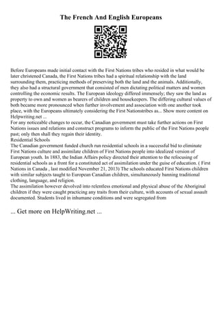 The French And English Europeans
Before Europeans made initial contact with the First Nations tribes who resided in what would be
later christened Canada, the First Nations tribes had a spiritual relationship with the land
surrounding them, practicing methods of preserving both the land and the animals. Additionally,
they also had a structural government that consisted of men dictating political matters and women
controlling the economic results. The European ideology differed immensely; they saw the land as
property to own and women as bearers of children and housekeepers. The differing cultural values of
both became more pronounced when further involvement and association with one another took
place, with the Europeans ultimately considering the First Nationstribes as... Show more content on
Helpwriting.net ...
For any noticeable changes to occur, the Canadian government must take further actions on First
Nations issues and relations and construct programs to inform the public of the First Nations people
past; only then shall they regain their identity.
Residential Schools
The Canadian government funded church run residential schools in a successful bid to eliminate
First Nations culture and assimilate children of First Nations people into idealized version of
European youth. In 1883, the Indian Affairs policy directed their attention to the refocusing of
residential schools as a front for a constituted act of assimilation under the guise of education. ( First
Nations in Canada , last modified November 21, 2013) The schools educated First Nations children
with similar subjects taught to European Canadian children, simultaneously banning traditional
clothing, language, and religion.
The assimilation however devolved into relentless emotional and physical abuse of the Aboriginal
children if they were caught practicing any traits from their culture, with accounts of sexual assault
documented. Students lived in inhumane conditions and were segregated from
... Get more on HelpWriting.net ...
 