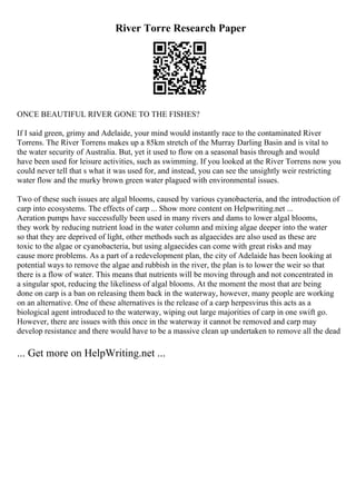 River Torre Research Paper
ONCE BEAUTIFUL RIVER GONE TO THE FISHES?
If I said green, grimy and Adelaide, your mind would instantly race to the contaminated River
Torrens. The River Torrens makes up a 85km stretch of the Murray Darling Basin and is vital to
the water security of Australia. But, yet it used to flow on a seasonal basis through and would
have been used for leisure activities, such as swimming. If you looked at the River Torrens now you
could never tell that s what it was used for, and instead, you can see the unsightly weir restricting
water flow and the murky brown green water plagued with environmental issues.
Two of these such issues are algal blooms, caused by various cyanobacteria, and the introduction of
carp into ecosystems. The effects of carp ... Show more content on Helpwriting.net ...
Aeration pumps have successfully been used in many rivers and dams to lower algal blooms,
they work by reducing nutrient load in the water column and mixing algae deeper into the water
so that they are deprived of light, other methods such as algaecides are also used as these are
toxic to the algae or cyanobacteria, but using algaecides can come with great risks and may
cause more problems. As a part of a redevelopment plan, the city of Adelaide has been looking at
potential ways to remove the algae and rubbish in the river, the plan is to lower the weir so that
there is a flow of water. This means that nutrients will be moving through and not concentrated in
a singular spot, reducing the likeliness of algal blooms. At the moment the most that are being
done on carp is a ban on releasing them back in the waterway, however, many people are working
on an alternative. One of these alternatives is the release of a carp herpesvirus this acts as a
biological agent introduced to the waterway, wiping out large majorities of carp in one swift go.
However, there are issues with this once in the waterway it cannot be removed and carp may
develop resistance and there would have to be a massive clean up undertaken to remove all the dead
... Get more on HelpWriting.net ...
 