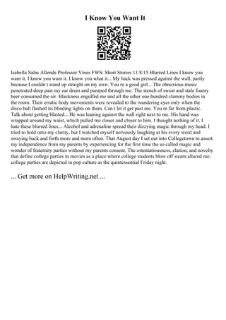 I Know You Want It
Isabella Salas Allende Professor Vines FWS: Short Stories 11/8/15 Blurred Lines I know you
want it. I know you want it. I know you what it... My back was pressed against the wall, partly
because I couldn t stand up straight on my own. You re a good girl... The obnoxious music
penetrated deep past my ear drum and pumped through me. The stench of sweat and stale foamy
beer consumed the air. Blackness engulfed me and all the other one hundred clammy bodies in
the room. Their erratic body movements were revealed to the wandering eyes only when the
disco ball flashed its blinding lights on them. Can t let it get past me. You re far from plastic.
Talk about getting blasted... He was leaning against the wall right next to me. His hand was
wrapped around my waist, which pulled me closer and closer to him. I thought nothing of it. I
hate these blurred lines... Alcohol and adrenaline spread their dizzying magic through my head. I
tried to hold onto my clarity, but I watched myself nervously laughing at his every word and
swaying back and forth more and more often. That August day I set out into Collegetown to assert
my independence from my parents by experiencing for the first time the so called magic and
wonder of fraternity parties without my parents consent. The ostentatiousness, elation, and novelty
that define college parties in movies as a place where college students blow off steam allured me;
college parties are depicted in pop culture as the quintessential Friday night.
... Get more on HelpWriting.net ...
 