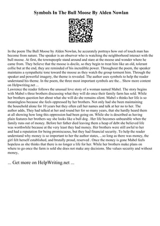 Symbols In The Bull Moose By Alden Nowlan
In the poem The Bull Moose by Alden Nowlan, he accurately portrays how out of touch man has
become from nature. The speaker is an observer who is watching the neighborhood interact with the
bull moose. At first, the townspeople stand around and stare at the moose and wonder where he
came from. They believe that the moose is docile, so they begin to treat him like an old, tolerant
collie but at the end, they are reminded of his incredible power. Throughout the poem, the speaker
maintains a sympathetic tone toward the moose as they watch the group torment him. Through the
speaker and powerful imagery, the theme is revealed. The author uses symbols to help the reader
understand his theme. In the poem, the three most important symbols are the... Show more content
on Helpwriting.net ...
Lawrence the reader follows the unusual love story of a woman named Mabel. The story begins
with Mabel s three brothers discussing what they will do once their family farm has sold. While
her brothers question her about what she will do she remains silent. Mabel s thinks her life is so
meaningless because she feels oppressed by her brothers. Not only had she been maintaining
the household alone for 10 years but they often call her names and talk at her no to her. The
author adds, They had talked at her and round her for so many years, that she hardly heard them
at all showing how long this oppression had been going on. While she is described as having
plain features her brothers say she looks like a bull dog . Her life becomes unbearable when the
family runs out of money. Before her father died leaving them a heap of debt she believed life
was worthwhile because at the very least they had money. Her brothers were still awful to her
and had a reputation for being promiscuous, but they had financial security. To help the reader
understand why money is so important to her the author states, ...so long as there was money, the
girl felt herself established, and brutally proud, reserved . Once the money is gone Mabel feels
hopeless as she thinks that there is no longer a life for her. While her brothers make plans on
where to go once the farm is sold she does not make any decisions. She values security and without
money,
... Get more on HelpWriting.net ...
 