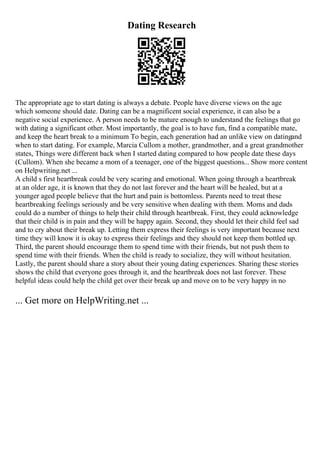 Dating Research
The appropriate age to start dating is always a debate. People have diverse views on the age
which someone should date. Dating can be a magnificent social experience, it can also be a
negative social experience. A person needs to be mature enough to understand the feelings that go
with dating a significant other. Most importantly, the goal is to have fun, find a compatible mate,
and keep the heart break to a minimum To begin, each generation had an unlike view on datingand
when to start dating. For example, Marcia Cullom a mother, grandmother, and a great grandmother
states, Things were different back when I started dating compared to how people date these days
(Cullom). When she became a mom of a teenager, one of the biggest questions... Show more content
on Helpwriting.net ...
A child s first heartbreak could be very scaring and emotional. When going through a heartbreak
at an older age, it is known that they do not last forever and the heart will be healed, but at a
younger aged people believe that the hurt and pain is bottomless. Parents need to treat these
heartbreaking feelings seriously and be very sensitive when dealing with them. Moms and dads
could do a number of things to help their child through heartbreak. First, they could acknowledge
that their child is in pain and they will be happy again. Second, they should let their child feel sad
and to cry about their break up. Letting them express their feelings is very important because next
time they will know it is okay to express their feelings and they should not keep them bottled up.
Third, the parent should encourage them to spend time with their friends, but not push them to
spend time with their friends. When the child is ready to socialize, they will without hesitation.
Lastly, the parent should share a story about their young dating experiences. Sharing these stories
shows the child that everyone goes through it, and the heartbreak does not last forever. These
helpful ideas could help the child get over their break up and move on to be very happy in no
... Get more on HelpWriting.net ...
 