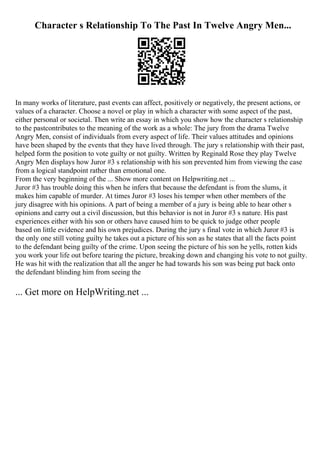 Character s Relationship To The Past In Twelve Angry Men...
In many works of literature, past events can affect, positively or negatively, the present actions, or
values of a character. Choose a novel or play in which a character with some aspect of the past,
either personal or societal. Then write an essay in which you show how the character s relationship
to the pastcontributes to the meaning of the work as a whole: The jury from the drama Twelve
Angry Men, consist of individuals from every aspect of life. Their values attitudes and opinions
have been shaped by the events that they have lived through. The jury s relationship with their past,
helped form the position to vote guilty or not guilty. Written by Reginald Rose they play Twelve
Angry Men displays how Juror #3 s relationship with his son prevented him from viewing the case
from a logical standpoint rather than emotional one.
From the very beginning of the ... Show more content on Helpwriting.net ...
Juror #3 has trouble doing this when he infers that because the defendant is from the slums, it
makes him capable of murder. At times Juror #3 loses his temper when other members of the
jury disagree with his opinions. A part of being a member of a jury is being able to hear other s
opinions and carry out a civil discussion, but this behavior is not in Juror #3 s nature. His past
experiences either with his son or others have caused him to be quick to judge other people
based on little evidence and his own prejudices. During the jury s final vote in which Juror #3 is
the only one still voting guilty he takes out a picture of his son as he states that all the facts point
to the defendant being guilty of the crime. Upon seeing the picture of his son he yells, rotten kids
you work your life out before tearing the picture, breaking down and changing his vote to not guilty.
He was hit with the realization that all the anger he had towards his son was being put back onto
the defendant blinding him from seeing the
... Get more on HelpWriting.net ...
 