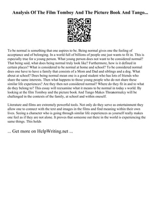 Analysis Of The Film Tomboy And The Picture Book And Tango...
To be normal is something that one aspires to be. Being normal gives one the feeling of
acceptance and of belonging. In a world full of billions of people one just wants to fit in. This is
especially true for a young person. What young person does not want to be considered normal?
That being said, what does being normal truly look like? Furthermore, how is it defined in
certain places? What is considered to be normal at home and school? To be considered normal
does one have to have a family that consists of a Mom and Dad and siblings and a dog. What
about at school? Does being normal mean one is a good student who has lots of friends who
share the same interests. Then what happens to those young people who do not share these
similar life experiences? Are they then not considered normal? Where do they fit in and to what
do they belong to? This essay will reexamine what it means to be normal in today s world. By
looking at the film Tomboy and the picture book And Tango Makes Three
normalcy will be
challenged in the contexts of the family, at school and within oneself.
Literature and films are extremely powerful tools. Not only do they serve as entertainment they
allow one to connect with the text and images in the films and find meaning within their own
lives. Seeing a character who is going through similar life experiences as yourself really makes
one feel as if they are not alone. It proves that someone out there in the world is experiencing the
same things. This holds
... Get more on HelpWriting.net ...
 