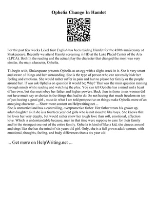 Ophelia Change In Hamlet
For the past few weeks Level four English has been reading Hamlet for the 450th anniversary of
Shakespeare. Recently we attend Hamlet screening in HD at the Lake Placid Center of the Arts
(LPCA). Both In the reading and the actual play the character that changed the most was very
similar, the main character, Ophelia.
To begin with, Shakespeare presents Ophelia as an egg with a slight crack in it. She is very smart
and aware of things and her surrounding. She is the type of person who can not really hide her
feeling and emotions. She would rather suffer in pain and hurt to please her family or the people
around her. If was ask Ophelia on question it would be; Why? That was the main question running
through minds while reading and watching the play. You can tell Ophelia has a mind and a heart
of her own, but she must obey her father and higher powers. Back then in those times women did
not have much say or choice in the things that had to do. So not having that much freedom on top
of just having a good girl , must do what I am told prospective on things make Ophelia more of an
annoying character. ... Show more content on Helpwriting.net ...
She is unmarried and has a controlling, overprotective father. Her father treats his grown up,
adult daughter as if she is a fourteen year old girls who is not aloud to like boys. She knows that
he loves her very deeply, but would rather show her tough love than soft, emotional, affection
love. Which is understandable because, men in that time were suppose to care for their family
and be the strongest one out of the entire family. Ophelia is kind of like a kid, she dances around
and sings like she has the mind of six years old girl. Only, she is a full grown adult women, with
emotional, thoughts, feeling, and body differences than a six year old
... Get more on HelpWriting.net ...
 