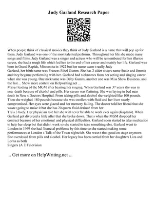 Judy Garland Research Paper
When people think of classical movies they think of Judy Garland is a name that will pop up for
them. Judy Garland was one of the most talented performs. Throughout her life she made many
songs and films. Judy Garland was a singer and actress who will be remembered for her illurios
career, she had a rough life which led her to the end of her career and mainly her life. Garland was
born in Grand Rapids, Minnesota in 1922 but her name wasn t really Judy
Garland, her birth name was Frances Ethel Gumm. She has 2 older sisters name Susie and Jimmie
and they begame performing with her. Garland had nicknames from her acting and singing career
when she was young. One nickname was Baby Gumm, another one was Miss Show Business, and
the last ... Show more content on Helpwriting.net ...
Mayer leading of the MGM after hearing her singing. When Garland was 37 years she was in
near death because of alcohol and pills. Her career was flatining. She was laying in bed near
death in New s Doctors Hospital. From taking pills and alcohol she weighted like 100 pounds.
Then she weighed 180 pounds because she was swollen with fluid and her liver nearly
compromised. Her eyes were glazed and her memory failing. The doctor told her friend that she
wasn t going to make it but she has 20 quarts fluid drained from her
Treis 3 body. Her physician told her she will never be able to work ever again (Kaplano). When
Garland got divorced a little after that she broke down. That s when the MGM dropped her
contract because of her emotional and physical difficulties. Garland soon started to take medication
to help her sleep but that didn t work so she started to take something else. Garland went to
London in 1969 she had financial problems by this time so she started making some
performances at London s Talk of the Town nightclub. She wasn t that good on stage anymore.
She overdosed from pills and alcohol. Her legacy has been carried from her daughters Liza and
Lorna as both
Singers (A E Television
... Get more on HelpWriting.net ...
 