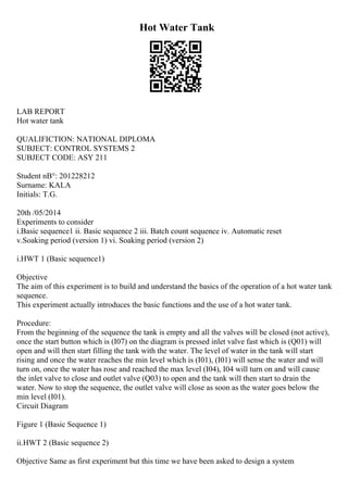 Hot Water Tank
LAB REPORT
Hot water tank
QUALIFICTION: NATIONAL DIPLOMA
SUBJECT: CONTROL SYSTEMS 2
SUBJECT CODE: ASY 211
Student nВ°: 201228212
Surname: KALA
Initials: T.G.
20th /05/2014
Experiments to consider
i.Basic sequence1 ii. Basic sequence 2 iii. Batch count sequence iv. Automatic reset
v.Soaking period (version 1) vi. Soaking period (version 2)
i.HWT 1 (Basic sequence1)
Objective
The aim of this experiment is to build and understand the basics of the operation of a hot water tank
sequence.
This experiment actually introduces the basic functions and the use of a hot water tank.
Procedure:
From the beginning of the sequence the tank is empty and all the valves will be closed (not active),
once the start button which is (I07) on the diagram is pressed inlet valve fast which is (Q01) will
open and will then start filling the tank with the water. The level of water in the tank will start
rising and once the water reaches the min level which is (I01), (I01) will sense the water and will
turn on, once the water has rose and reached the max level (I04), I04 will turn on and will cause
the inlet valve to close and outlet valve (Q03) to open and the tank will then start to drain the
water. Now to stop the sequence, the outlet valve will close as soon as the water goes below the
min level (I01).
Circuit Diagram
Figure 1 (Basic Sequence 1)
ii.HWT 2 (Basic sequence 2)
Objective Same as first experiment but this time we have been asked to design a system
 